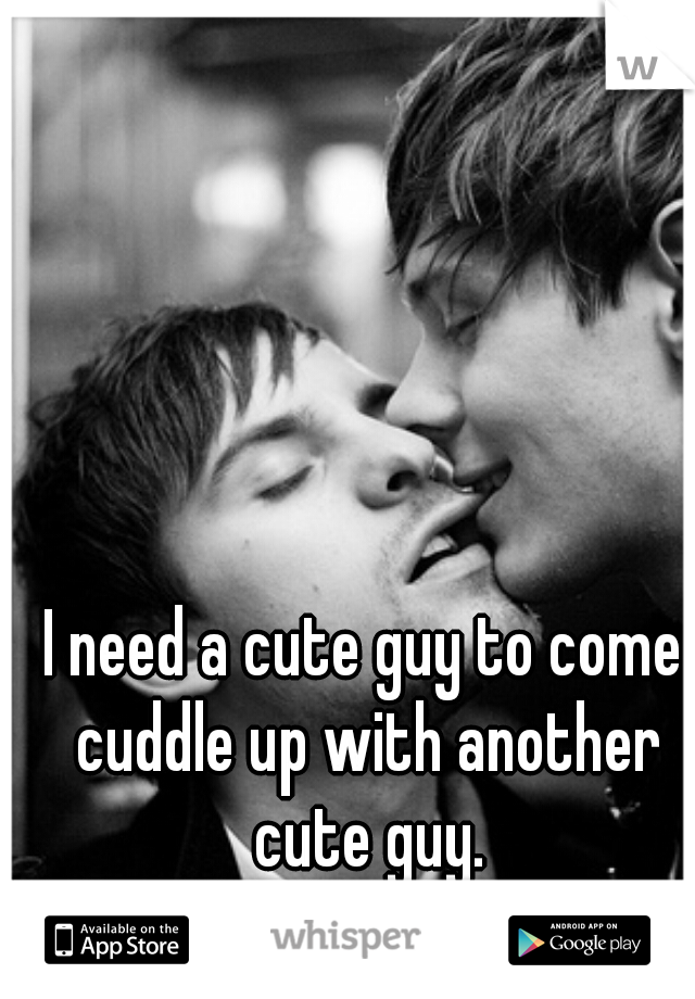 I need a cute guy to come cuddle up with another cute guy.