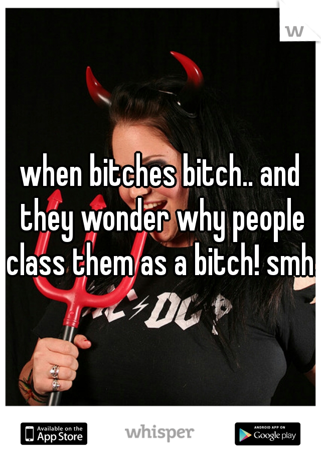 when bitches bitch.. and they wonder why people class them as a bitch! smh..