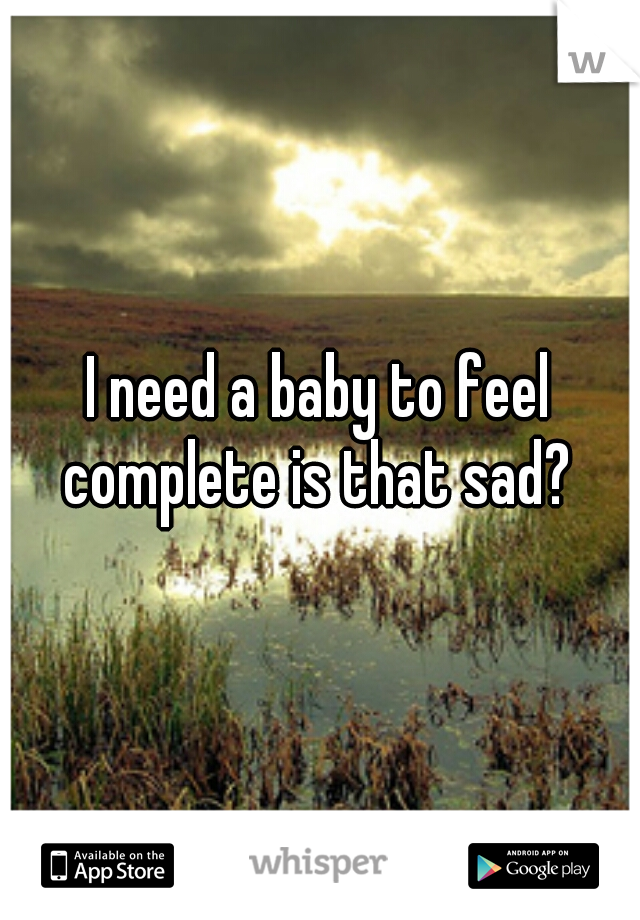 I need a baby to feel complete is that sad? 