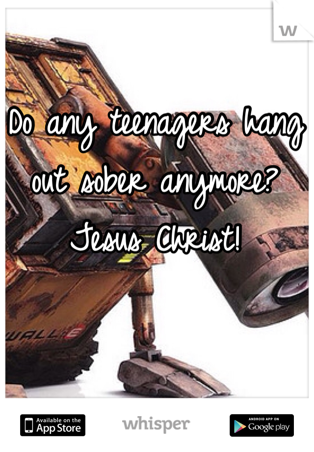 Do any teenagers hang out sober anymore? Jesus Christ! 