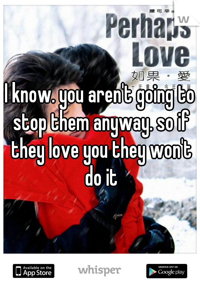 I know. you aren't going to stop them anyway. so if they love you they won't do it