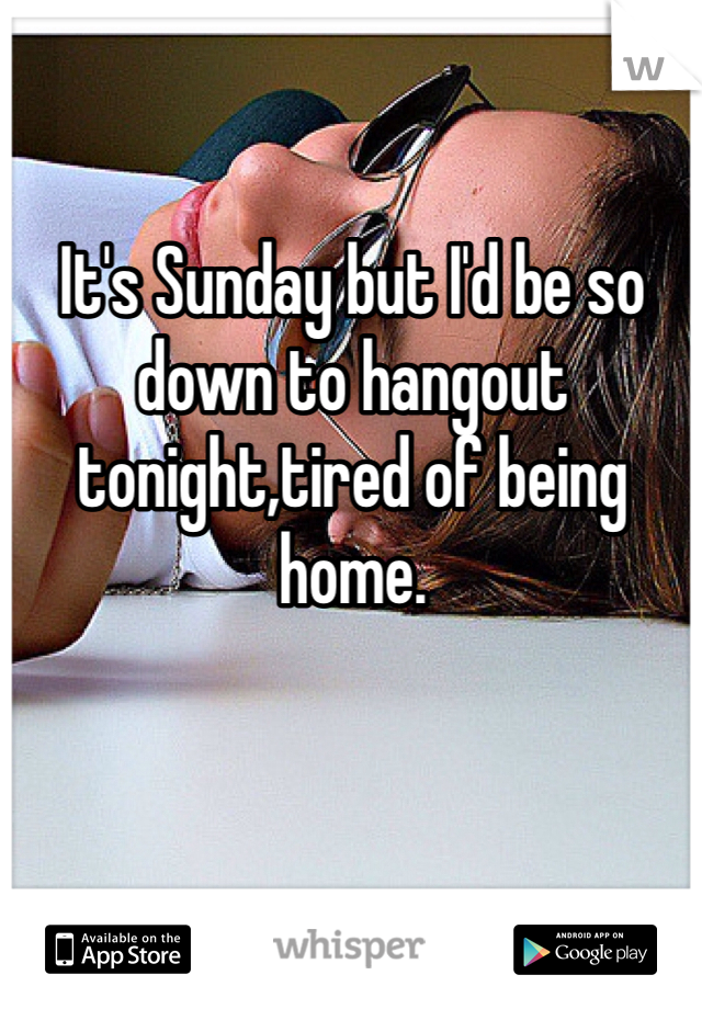 It's Sunday but I'd be so down to hangout tonight,tired of being home. 