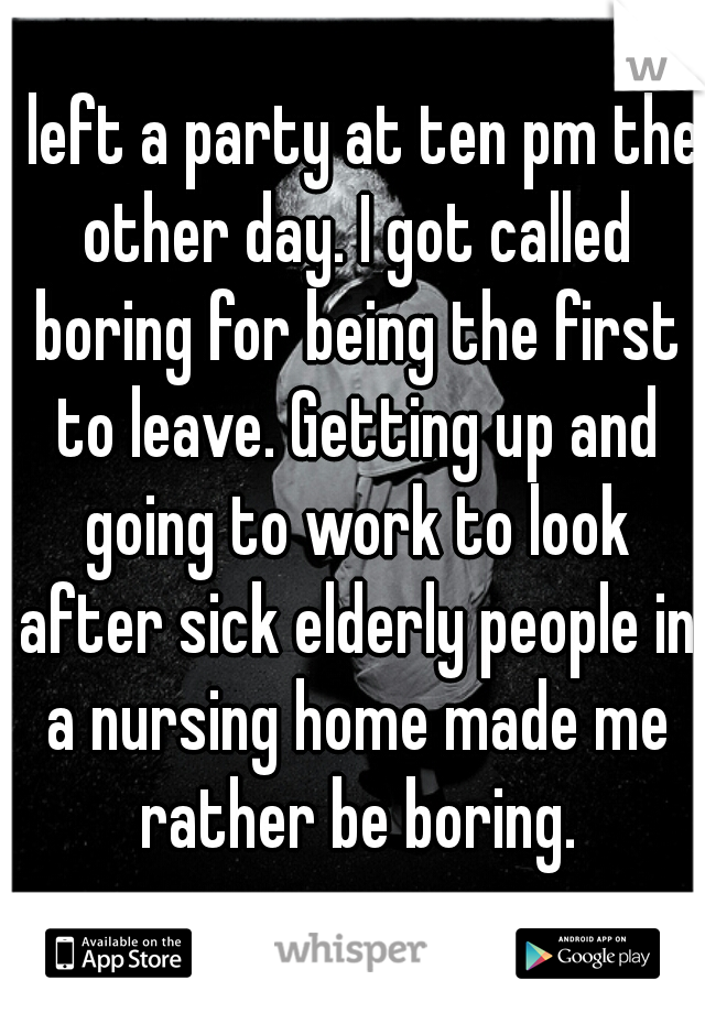 I left a party at ten pm the other day. I got called boring for being the first to leave. Getting up and going to work to look after sick elderly people in a nursing home made me rather be boring.