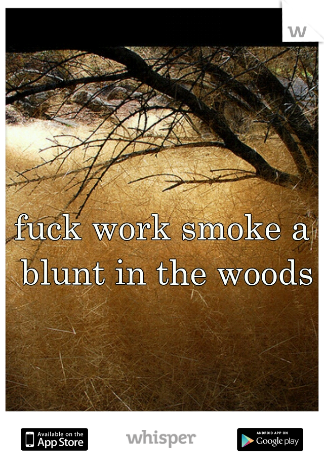 fuck work smoke a blunt in the woods