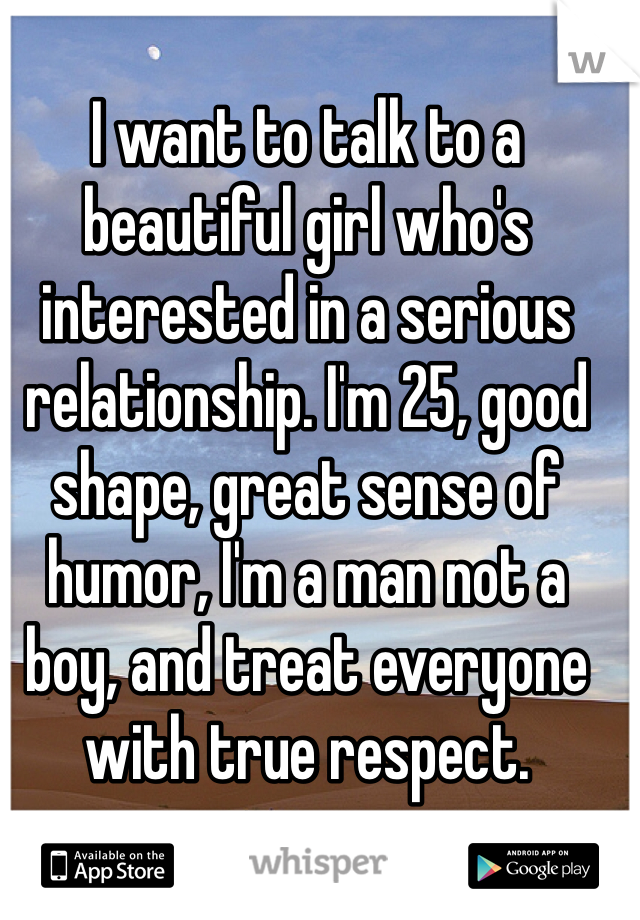 I want to talk to a beautiful girl who's interested in a serious relationship. I'm 25, good shape, great sense of humor, I'm a man not a boy, and treat everyone with true respect.