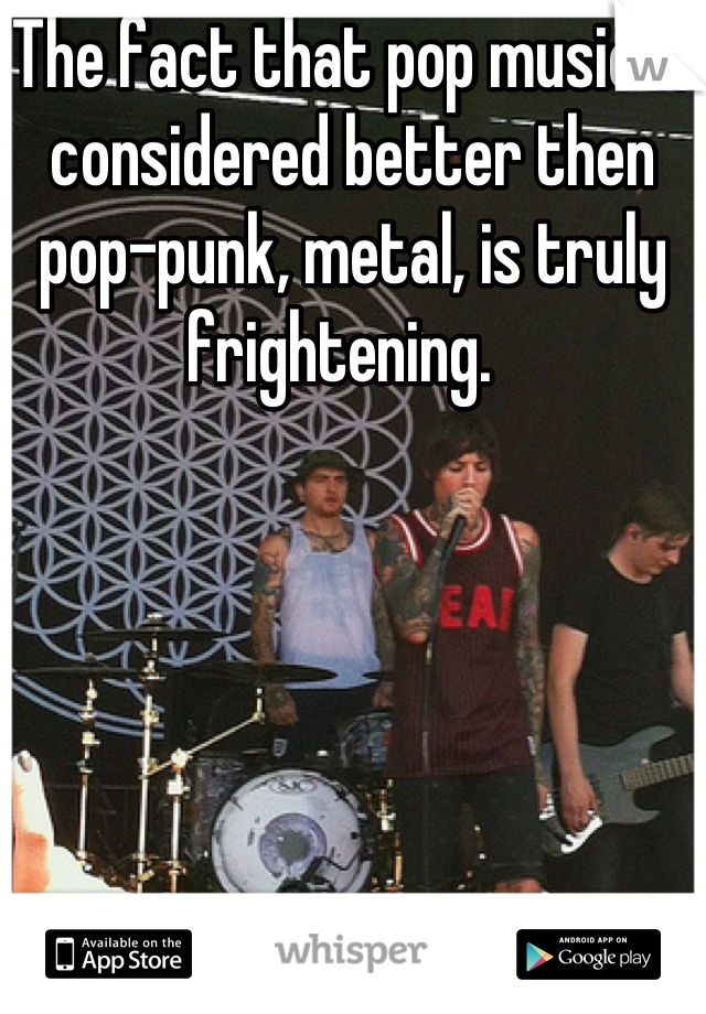 The fact that pop music is considered better then pop-punk, metal, is truly frightening.  