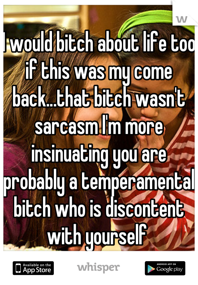 I would bitch about life too if this was my come back...that bitch wasn't sarcasm I'm more insinuating you are probably a temperamental bitch who is discontent with yourself 