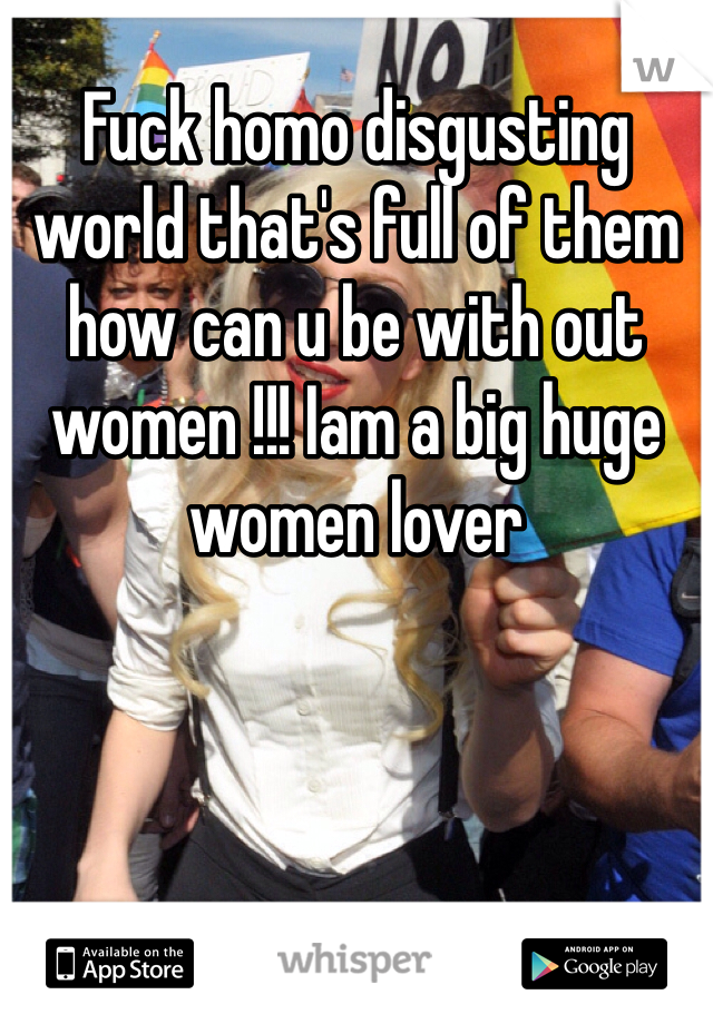 Fuck homo disgusting world that's full of them how can u be with out women !!! Iam a big huge women lover 