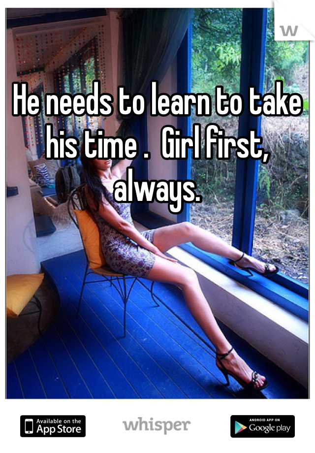 He needs to learn to take his time .  Girl first, always.