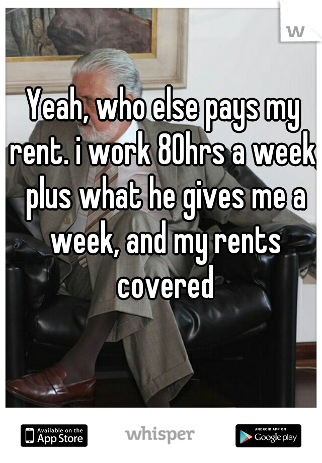 Yeah, who else pays my rent. i work 80hrs a week, plus what he gives me a week, and my rents covered