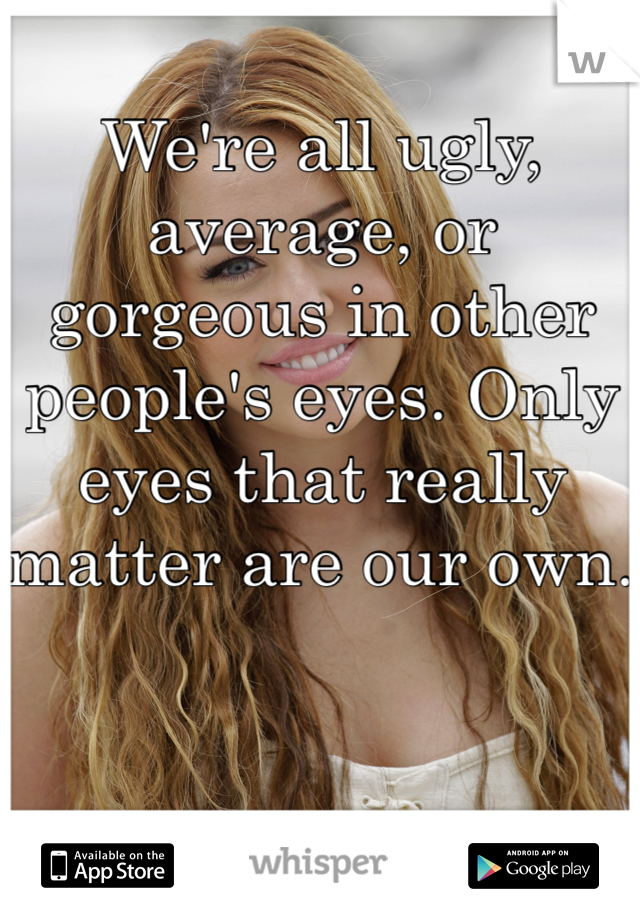 We're all ugly, average, or gorgeous in other people's eyes. Only eyes that really matter are our own. 