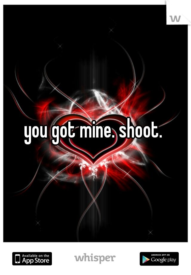 you got mine. shoot. 