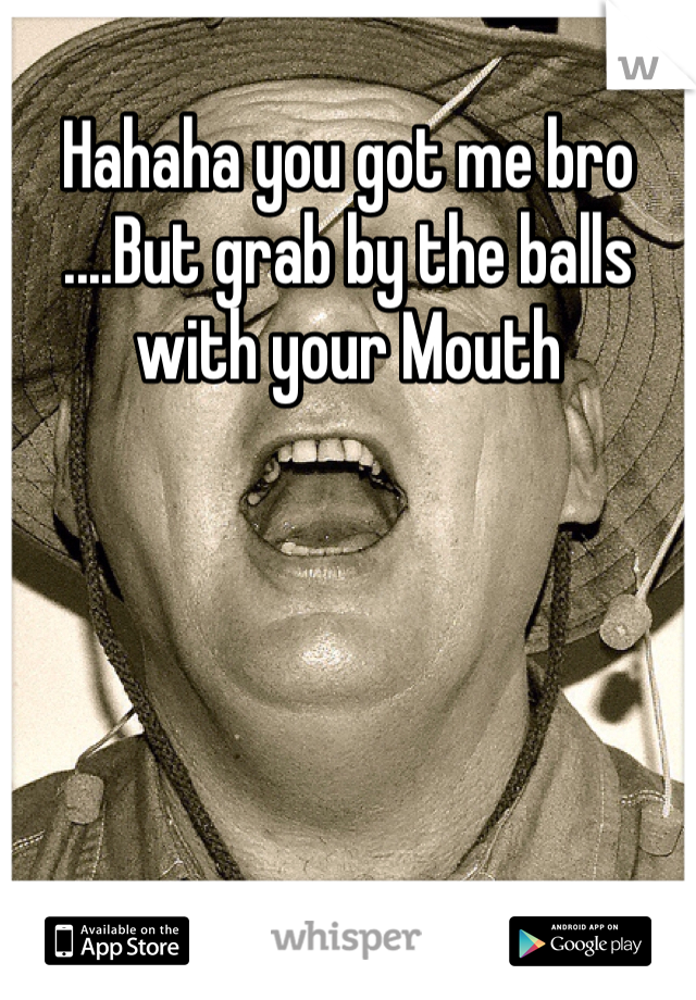 Hahaha you got me bro 
....But grab by the balls with your Mouth 