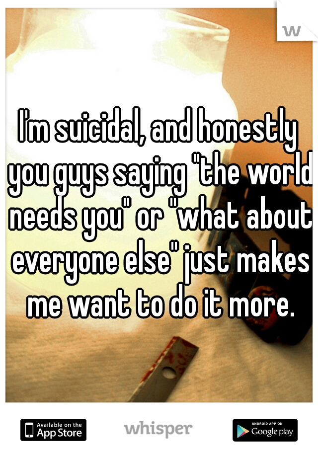 I'm suicidal, and honestly you guys saying "the world needs you" or "what about everyone else" just makes me want to do it more.
