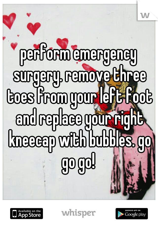 perform emergency surgery. remove three toes from your left foot and replace your right kneecap with bubbles. go go go! 