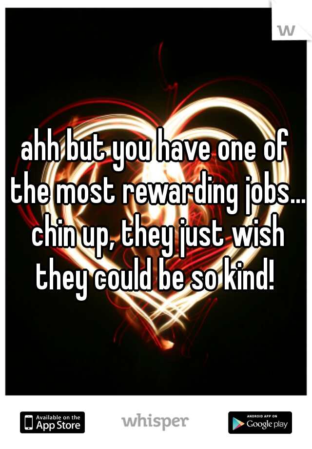 ahh but you have one of the most rewarding jobs... chin up, they just wish they could be so kind! 