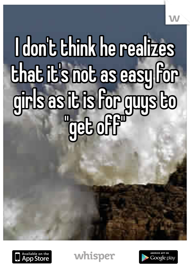 I don't think he realizes that it's not as easy for girls as it is for guys to "get off"