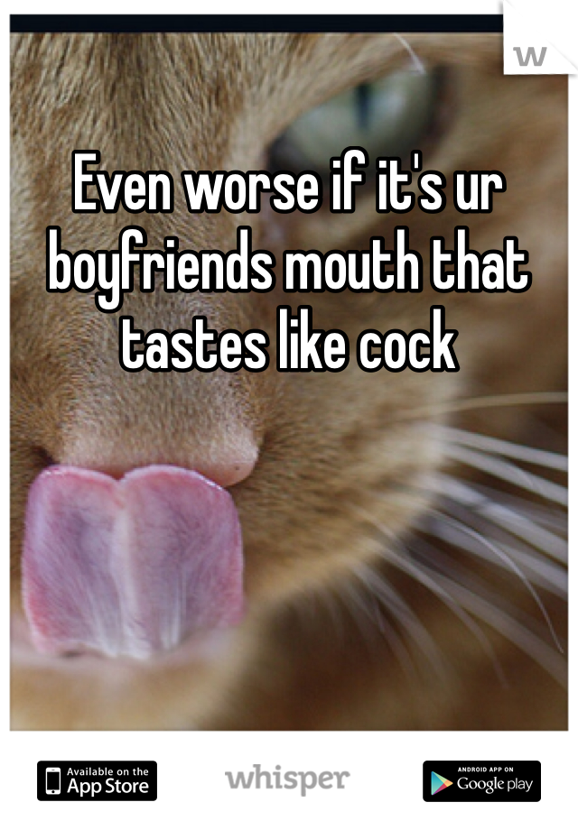 Even worse if it's ur boyfriends mouth that tastes like cock 