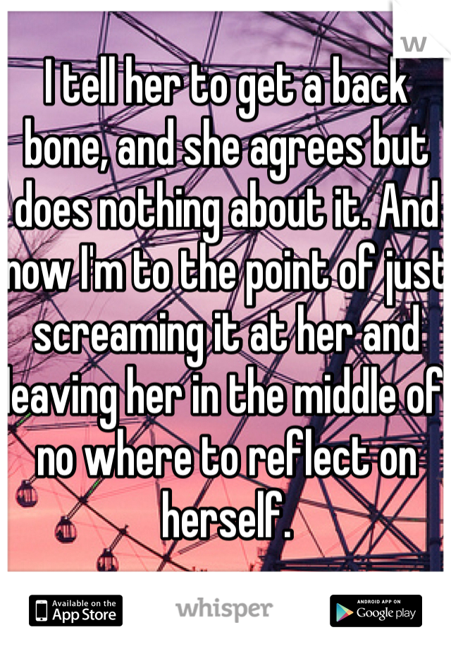 I tell her to get a back bone, and she agrees but does nothing about it. And now I'm to the point of just screaming it at her and leaving her in the middle of no where to reflect on herself.