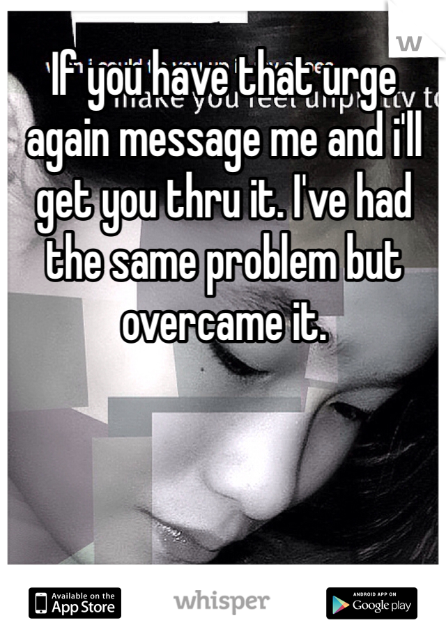 If you have that urge again message me and i'll get you thru it. I've had the same problem but overcame it.