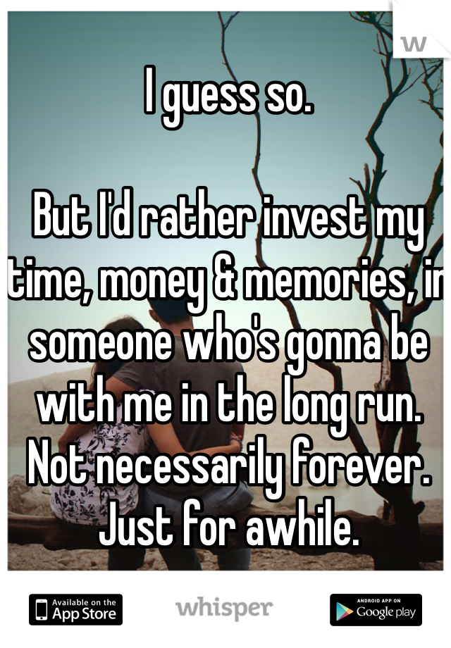 I guess so. 

But I'd rather invest my time, money & memories, in someone who's gonna be with me in the long run. 
Not necessarily forever. 
Just for awhile. 
