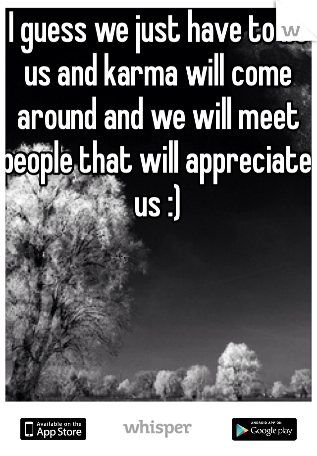 I guess we just have to be us and karma will come around and we will meet people that will appreciate us :)