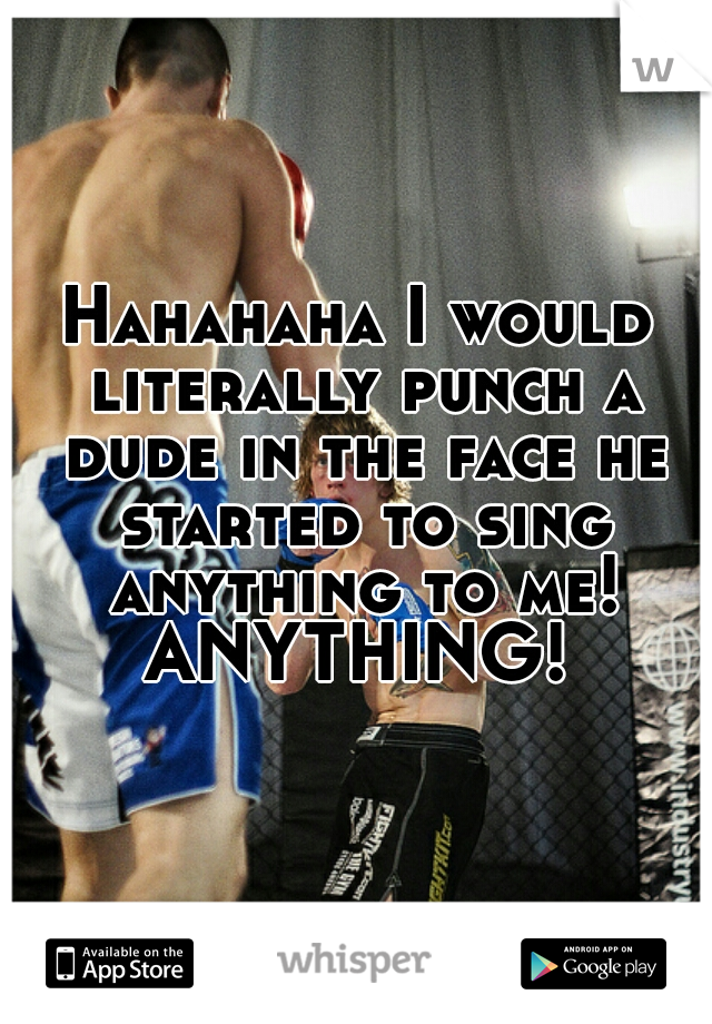 Hahahaha I would literally punch a dude in the face he started to sing anything to me! ANYTHING! 