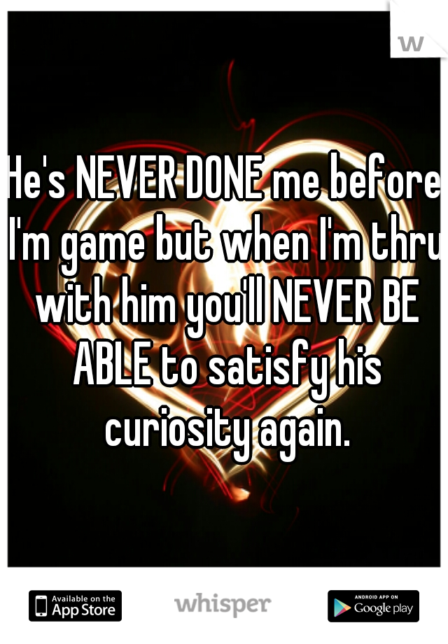 He's NEVER DONE me before I'm game but when I'm thru with him you'll NEVER BE ABLE to satisfy his curiosity again.