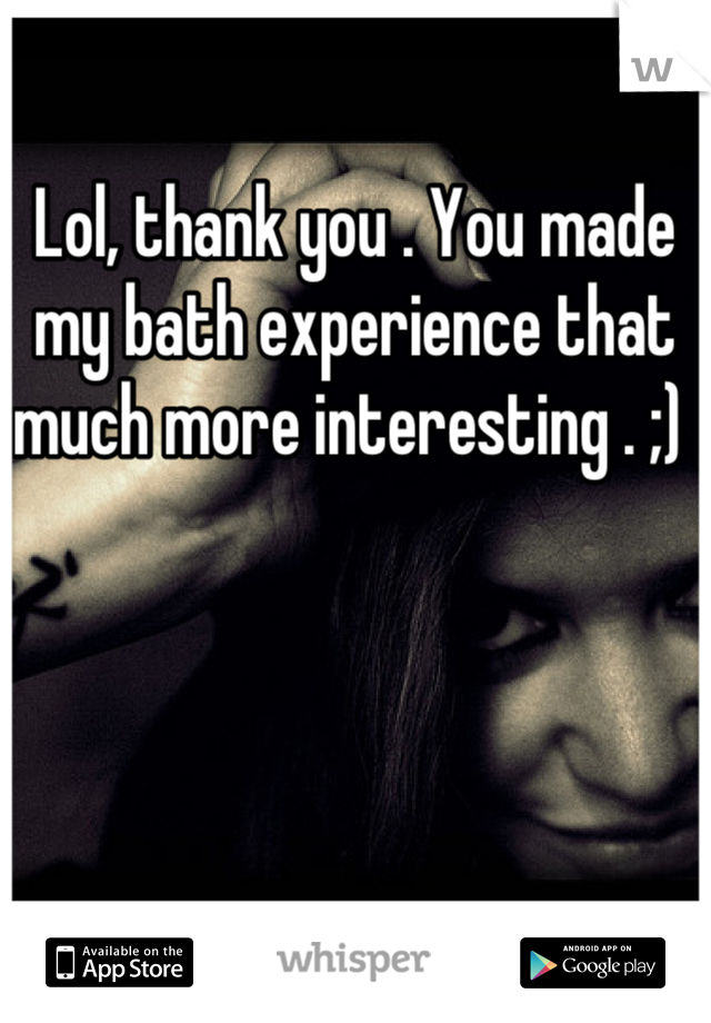 Lol, thank you . You made my bath experience that much more interesting . ;) 