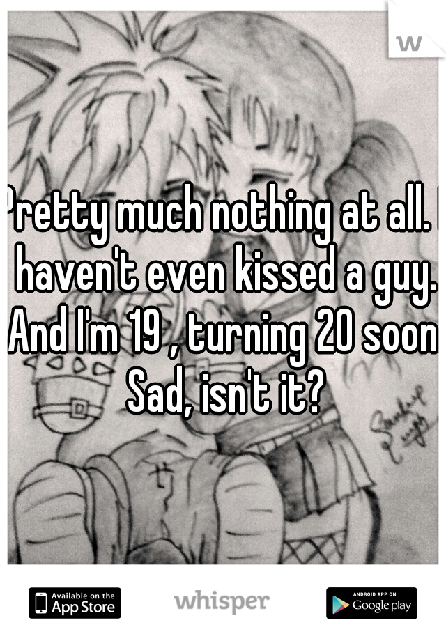 Pretty much nothing at all. I haven't even kissed a guy. And I'm 19 , turning 20 soon. Sad, isn't it?