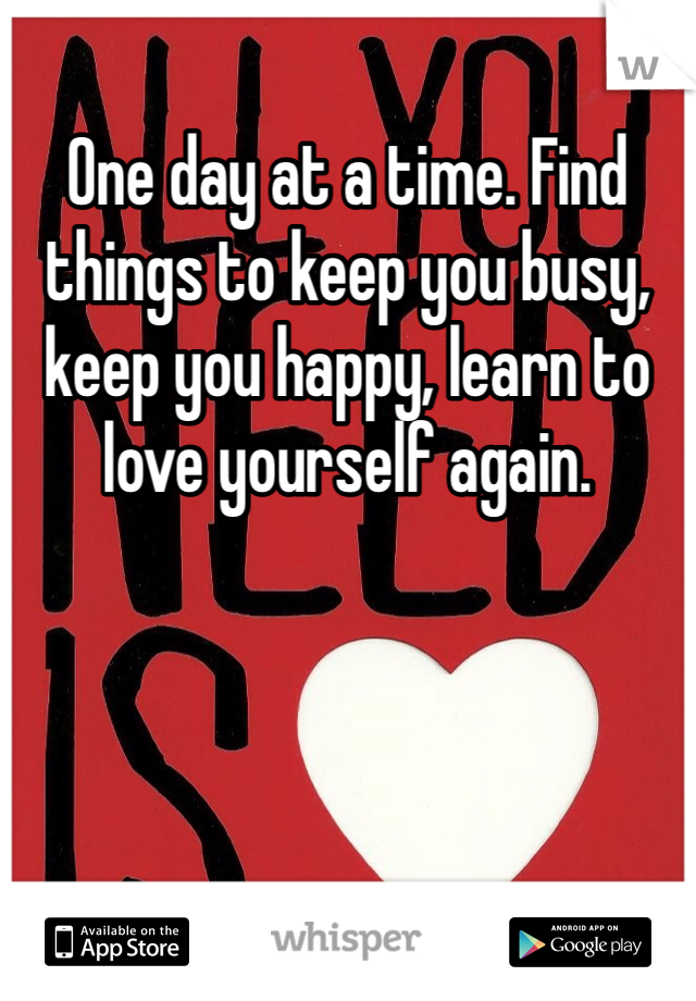 One day at a time. Find things to keep you busy, keep you happy, learn to love yourself again. 