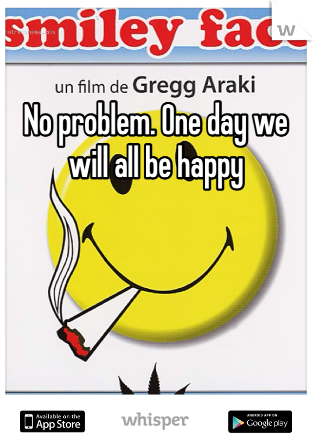 No problem. One day we will all be happy