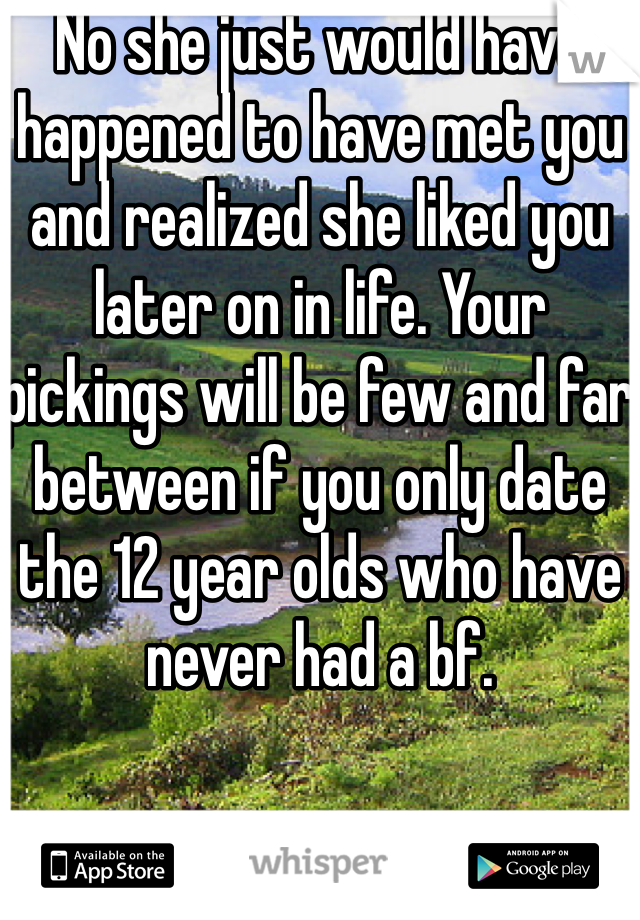 No she just would have happened to have met you and realized she liked you later on in life. Your pickings will be few and far between if you only date the 12 year olds who have never had a bf. 