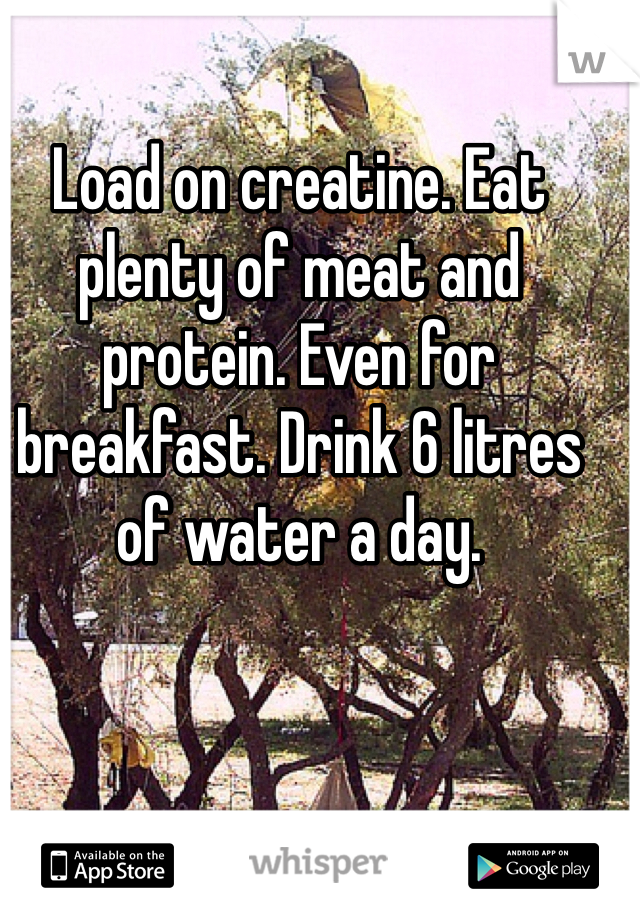Load on creatine. Eat plenty of meat and protein. Even for breakfast. Drink 6 litres of water a day. 
