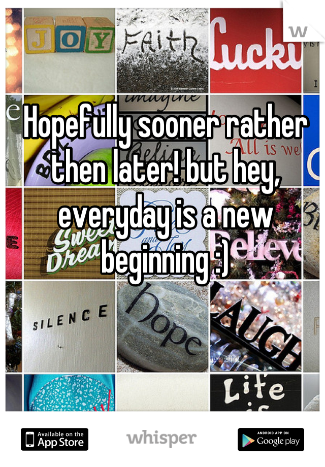 Hopefully sooner rather then later! but hey, everyday is a new beginning :)