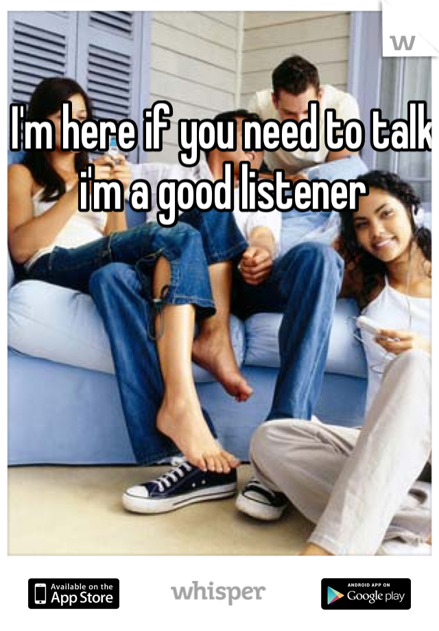 I'm here if you need to talk i'm a good listener