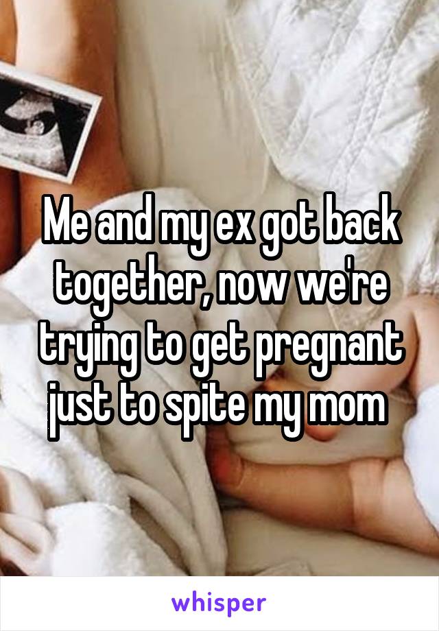 Me and my ex got back together, now we're trying to get pregnant just to spite my mom 