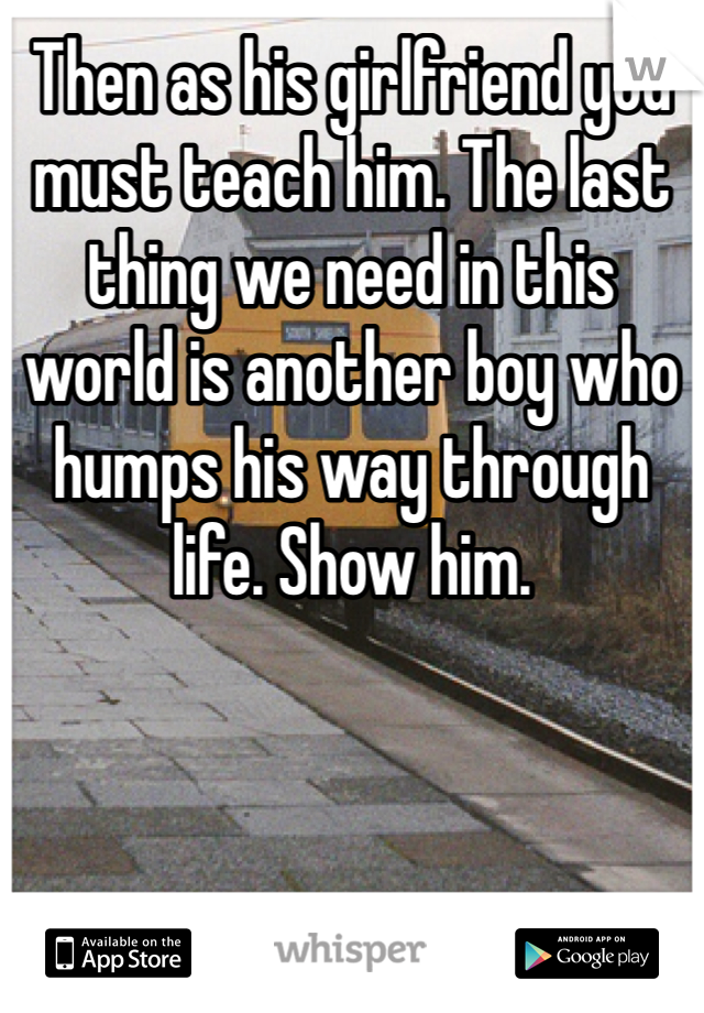 Then as his girlfriend you must teach him. The last thing we need in this world is another boy who humps his way through life. Show him.