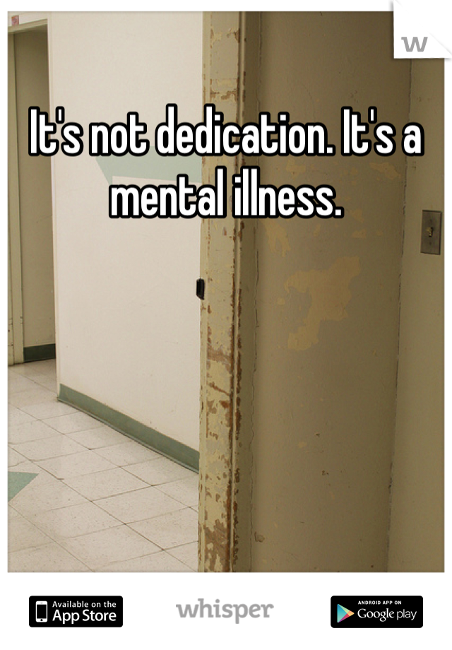 It's not dedication. It's a mental illness.