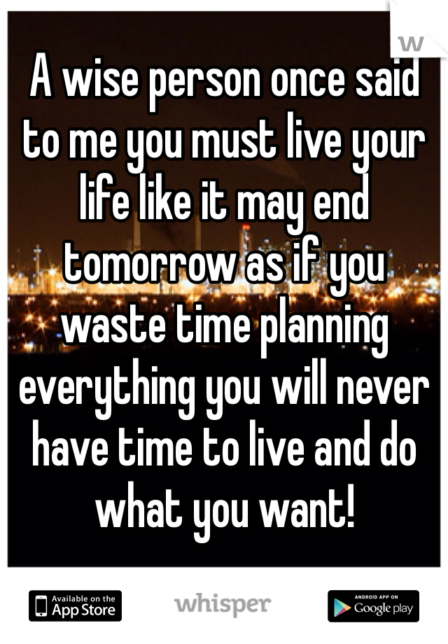 A wise person once said to me you must live your life like it may end tomorrow as if you waste time planning everything you will never have time to live and do what you want!