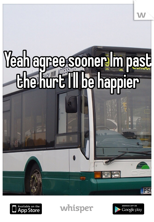 Yeah agree sooner Im past the hurt I'll be happier