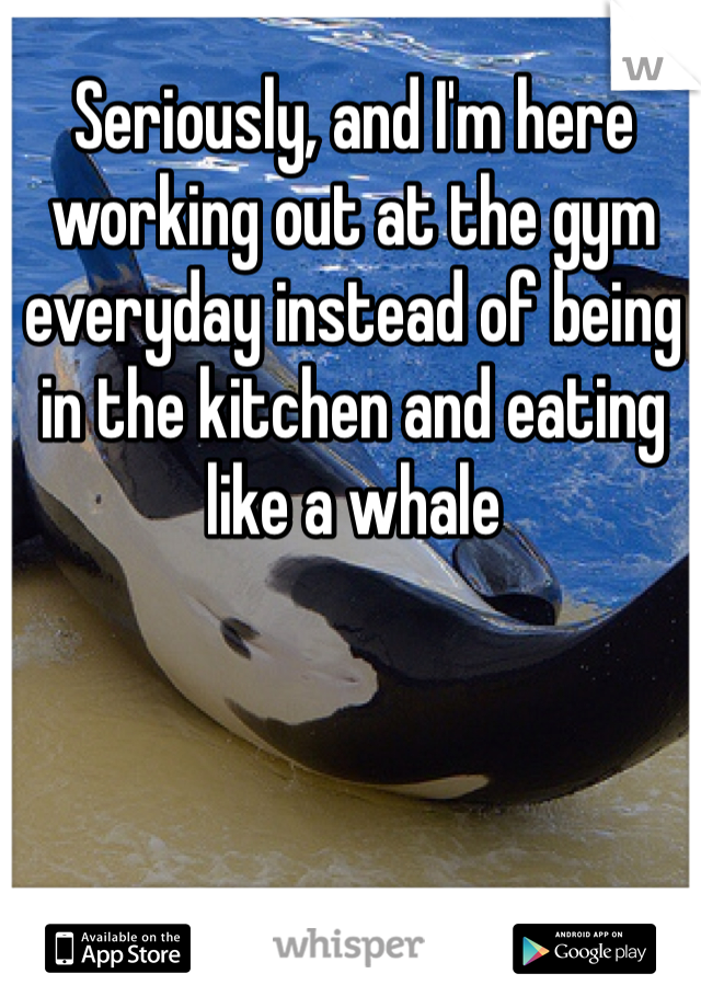 Seriously, and I'm here working out at the gym everyday instead of being in the kitchen and eating like a whale