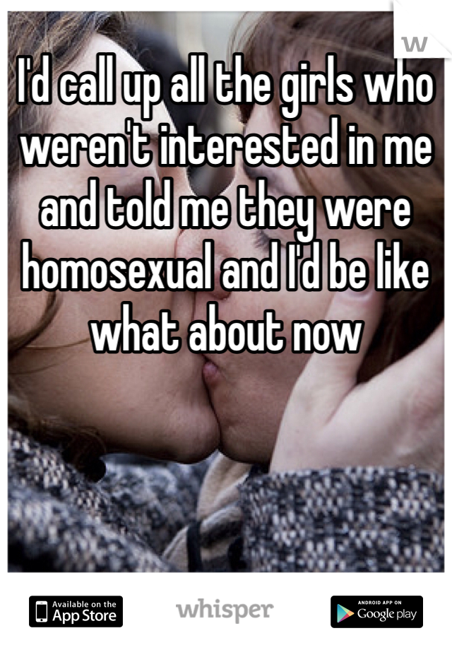 I'd call up all the girls who weren't interested in me and told me they were homosexual and I'd be like what about now