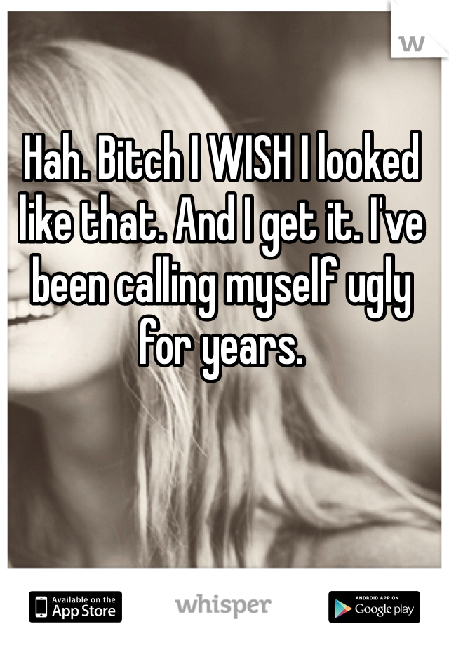 Hah. Bitch I WISH I looked like that. And I get it. I've been calling myself ugly for years.