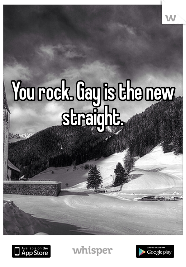 You rock. Gay is the new straight.