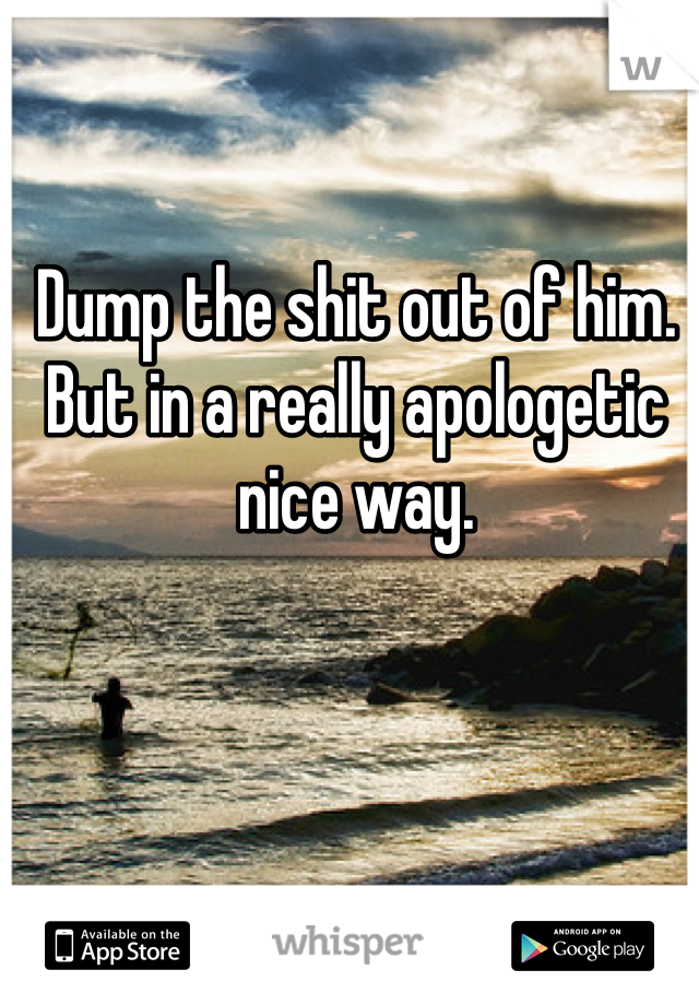 Dump the shit out of him. But in a really apologetic nice way.