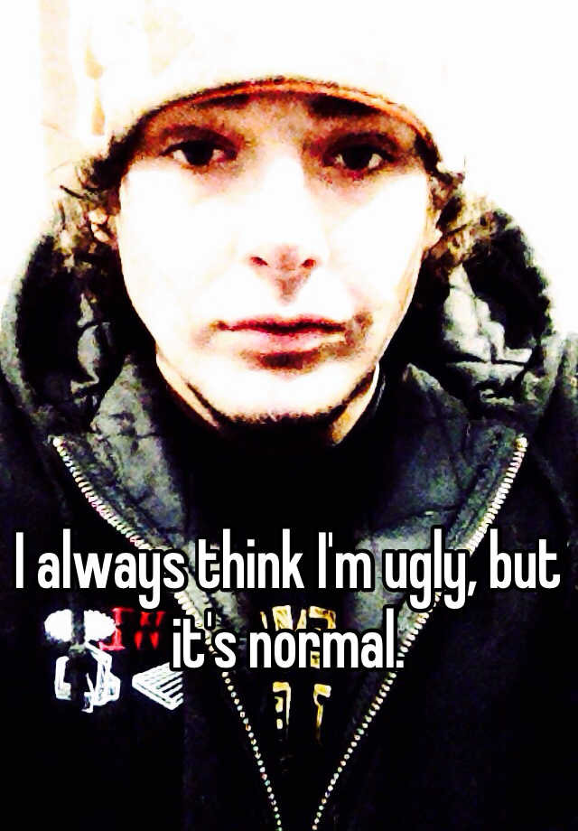 I always think I'm ugly, but it's normal. 