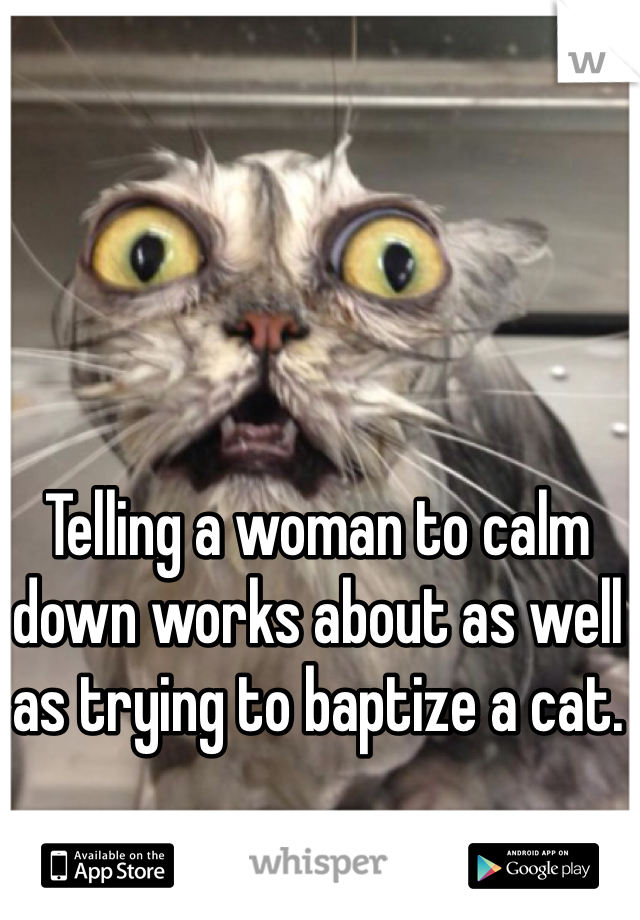 Telling a woman to calm down works about as well as trying to baptize a cat. 