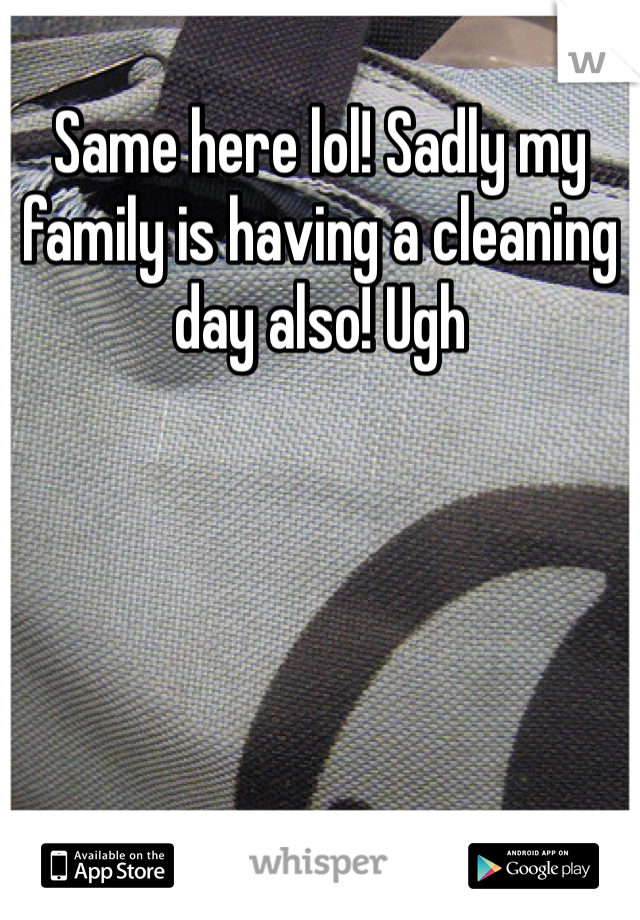 Same here lol! Sadly my family is having a cleaning day also! Ugh