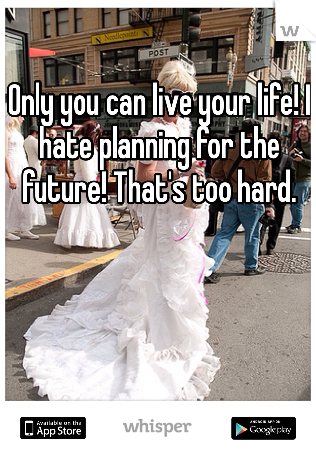 Only you can live your life! I hate planning for the future! That's too hard.